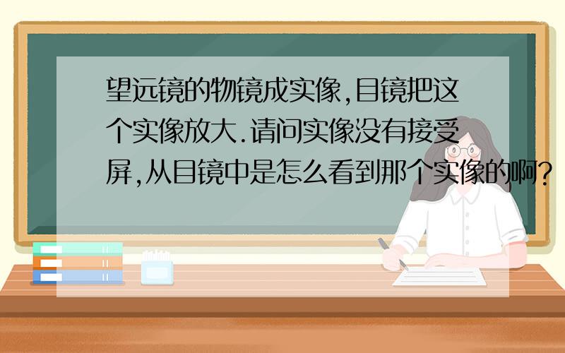 望远镜的物镜成实像,目镜把这个实像放大.请问实像没有接受屏,从目镜中是怎么看到那个实像的啊?