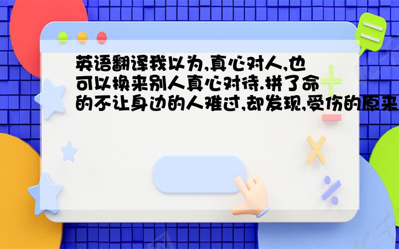 英语翻译我以为,真心对人,也可以换来别人真心对待.拼了命的不让身边的人难过,却发现,受伤的原来是我自己.