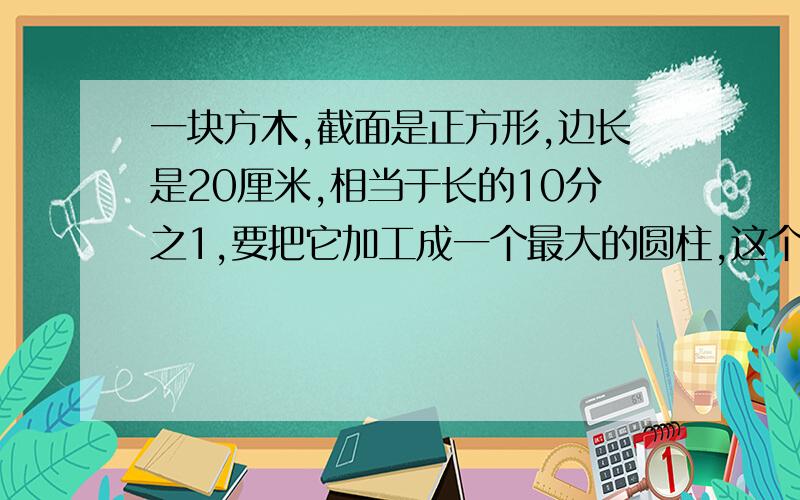 一块方木,截面是正方形,边长是20厘米,相当于长的10分之1,要把它加工成一个最大的圆柱,这个圆柱的体积是多少?