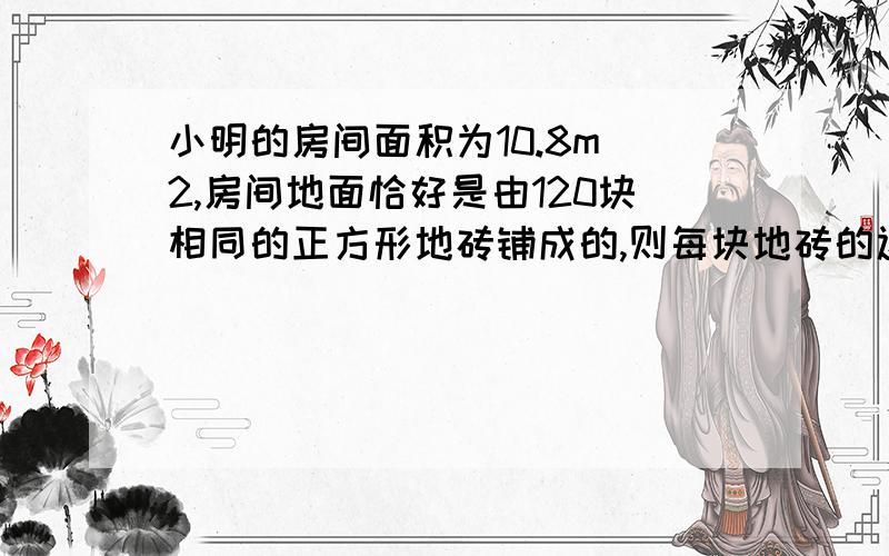 小明的房间面积为10.8m^2,房间地面恰好是由120块相同的正方形地砖铺成的,则每块地砖的边长是------m