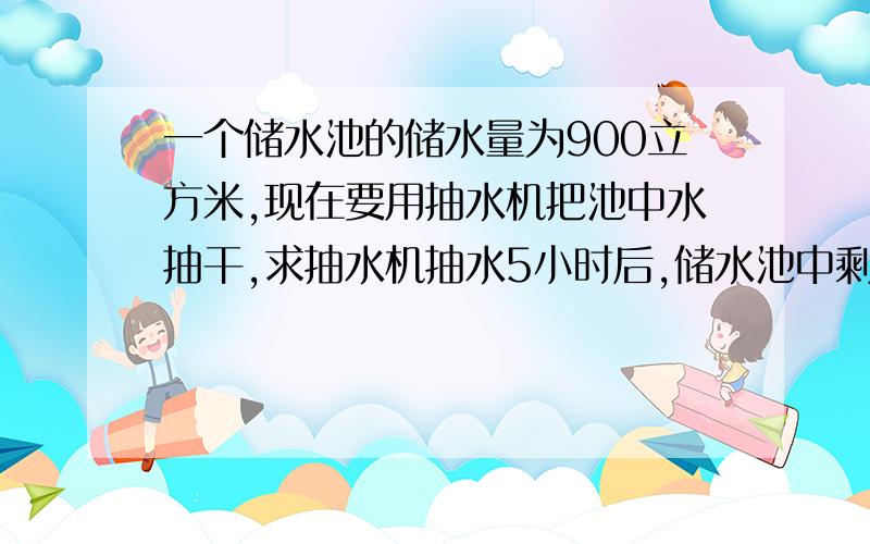 一个储水池的储水量为900立方米,现在要用抽水机把池中水抽干,求抽水机抽水5小时后,储水池中剩余水量600立方米,求剩余