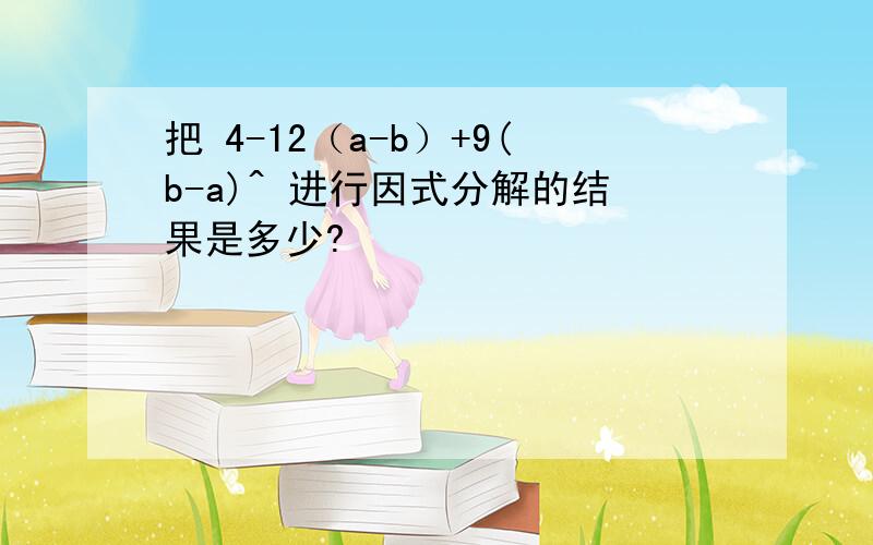 把 4-12（a-b）+9(b-a)^ 进行因式分解的结果是多少?