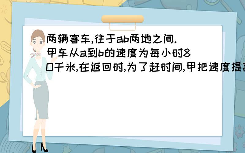 两辆客车,往于ab两地之间.甲车从a到b的速度为每小时8O千米,在返回时,为了赶时间,甲把速度提高到120千米;而已车往