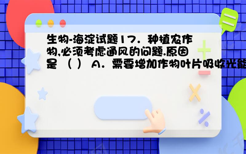 生物-海淀试题17．种植农作物,必须考虑通风的问题.原因是 （ ） A．需要增加作物叶片吸收光能的面积 B．必须降低作物