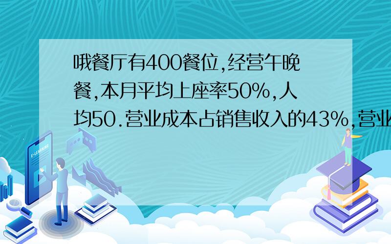 哦餐厅有400餐位,经营午晚餐,本月平均上座率50％,人均50.营业成本占销售收入的43％,营业税附加费5.5％,销售费