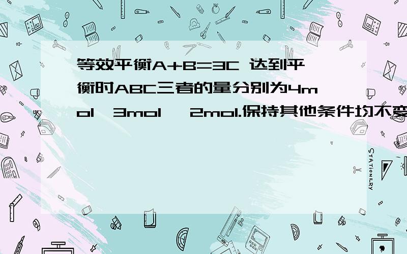 等效平衡A+B=3C 达到平衡时ABC三者的量分别为4mol,3mol ,2mol.保持其他条件均不变,若刚开始加入的量