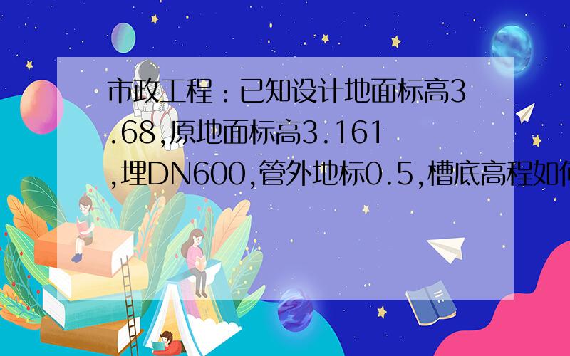 市政工程：已知设计地面标高3.68,原地面标高3.161,埋DN600,管外地标0.5,槽底高程如何计算?