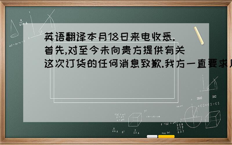 英语翻译本月18日来电收悉.首先,对至今未向贵方提供有关这次订货的任何消息致歉.我方一直要求厂家提供确切的交货日期,我方