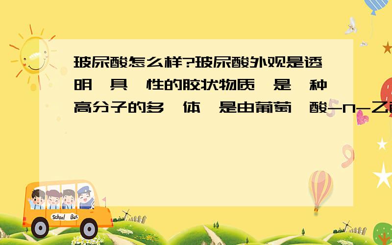 玻尿酸怎么样?玻尿酸外观是透明、具黏性的胶状物质,是一种高分子的多醣体,是由葡萄醛酸-N-乙酸氨基葡萄糖为双糖分子单位组