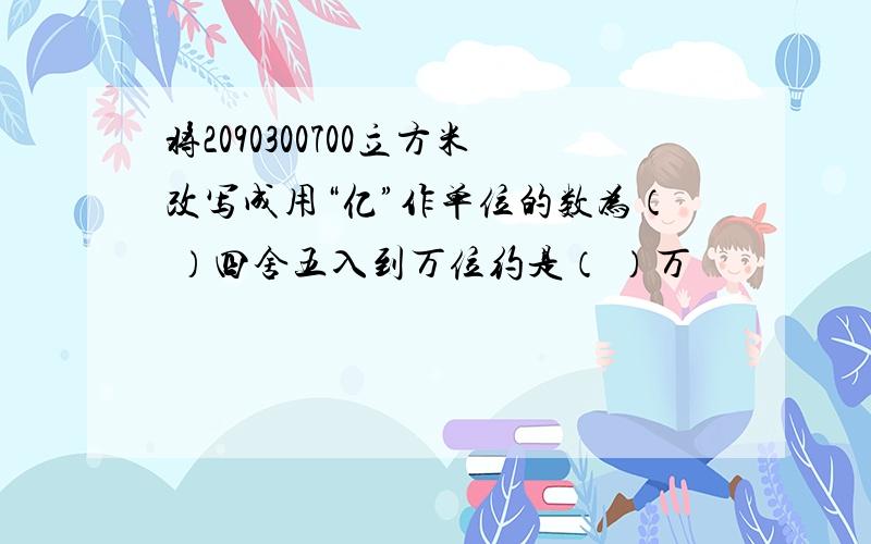 将2090300700立方米改写成用“亿”作单位的数为（ ）四舍五入到万位约是（ ）万