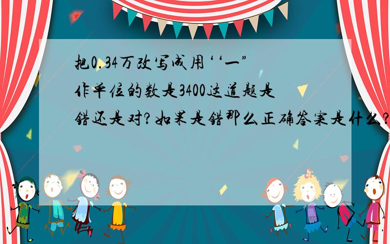 把0.34万改写成用‘‘一”作单位的数是3400这道题是错还是对?如果是错那么正确答案是什么?说出具体方法.