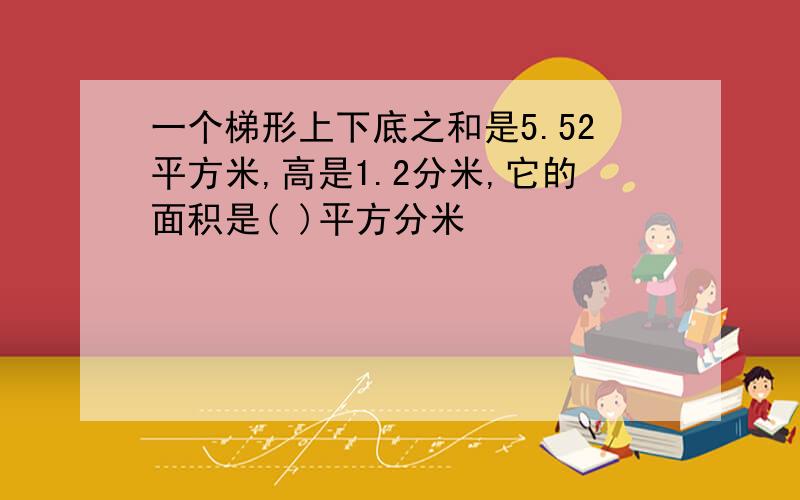 一个梯形上下底之和是5.52平方米,高是1.2分米,它的面积是( )平方分米