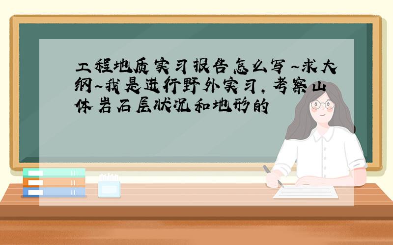 工程地质实习报告怎么写~求大纲~我是进行野外实习,考察山体岩石层状况和地形的