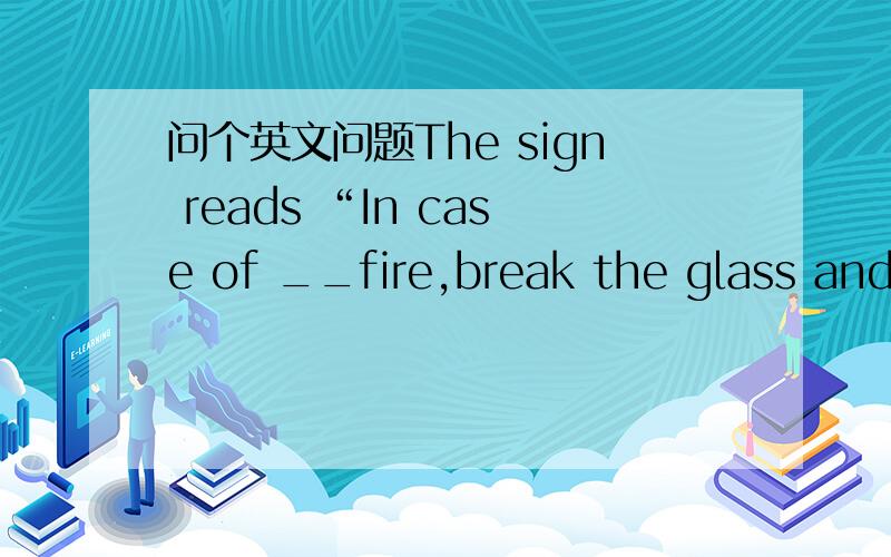 问个英文问题The sign reads “In case of __fire,break the glass and