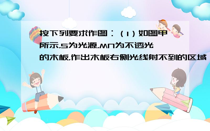 按下列要求作图：（1）如图甲所示，S为光源，MN为不透光的木板，作出木板右侧光线射不到的区域（用阴影表示）．（2）请在图