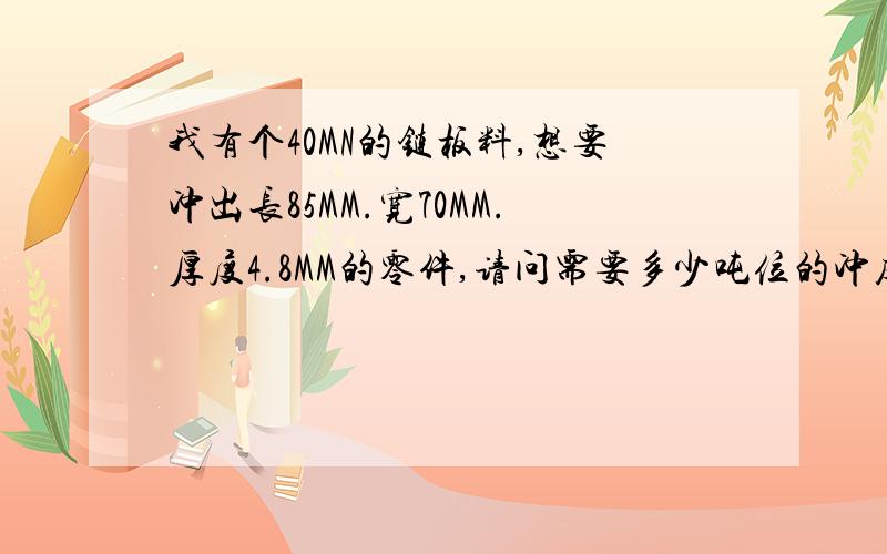 我有个40MN的链板料,想要冲出长85MM.宽70MM.厚度4.8MM的零件,请问需要多少吨位的冲床?我没有多少财富了,