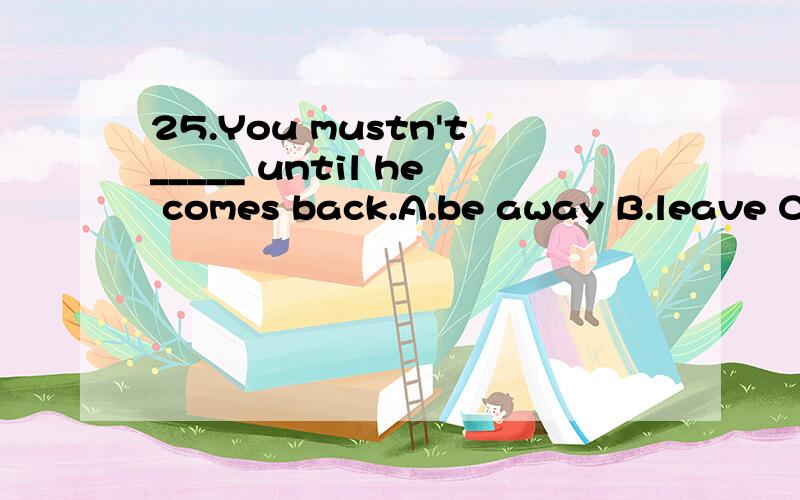 25.You mustn't_____ until he comes back.A.be away B.leave C.