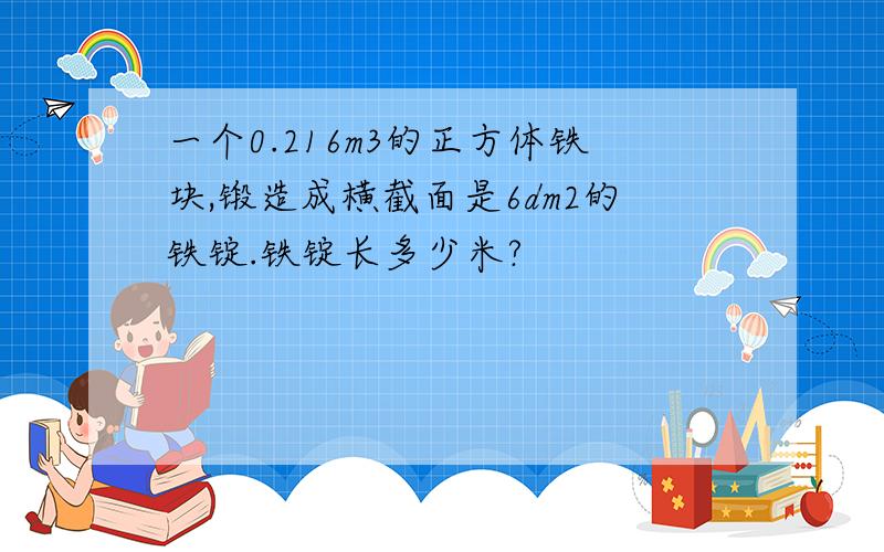 一个0.216m3的正方体铁块,锻造成横截面是6dm2的铁锭.铁锭长多少米?