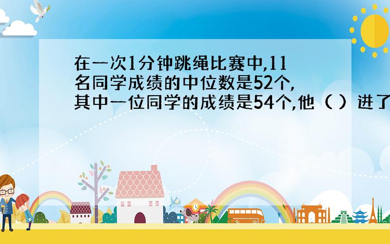 在一次1分钟跳绳比赛中,11名同学成绩的中位数是52个,其中一位同学的成绩是54个,他（ ）进了前五名.