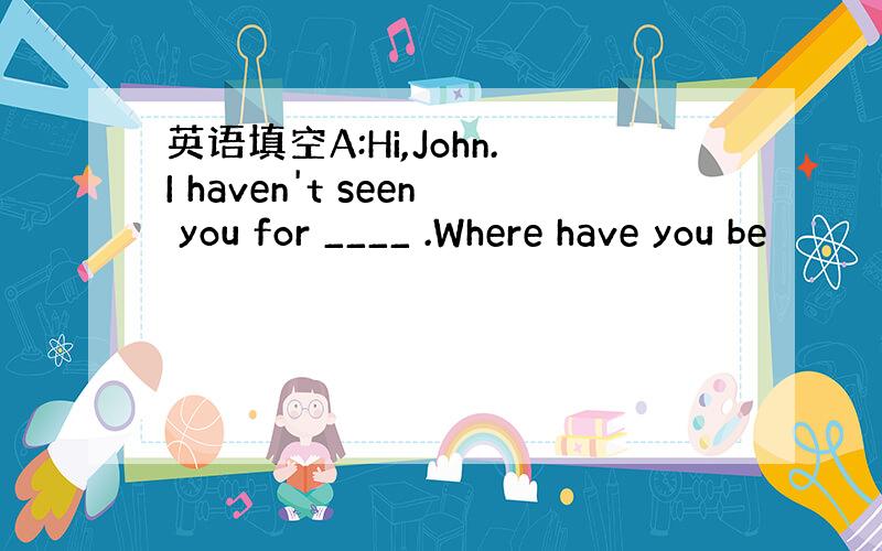 英语填空A:Hi,John.I haven't seen you for ____ .Where have you be