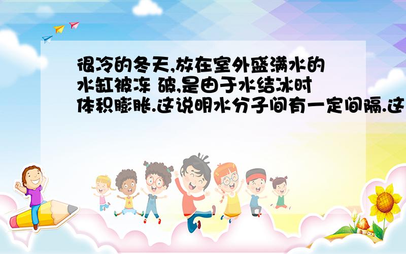 很冷的冬天,放在室外盛满水的水缸被冻 破,是由于水结冰时体积膨胀.这说明水分子间有一定间隔.这句话对吗