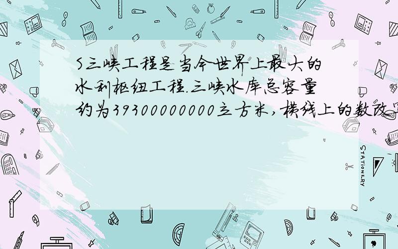 S三峡工程是当今世界上最大的水利枢纽工程.三峡水库总容量约为39300000000立方米,横线上的数改写成用