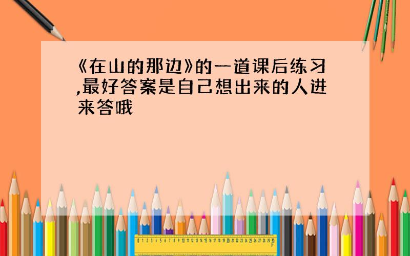 《在山的那边》的一道课后练习,最好答案是自己想出来的人进来答哦