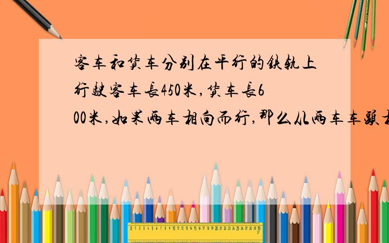 客车和货车分别在平行的铁轨上行驶客车长450米,货车长600米,如果两车相向而行,那么从两车车头相遇到车尾离开共需21秒