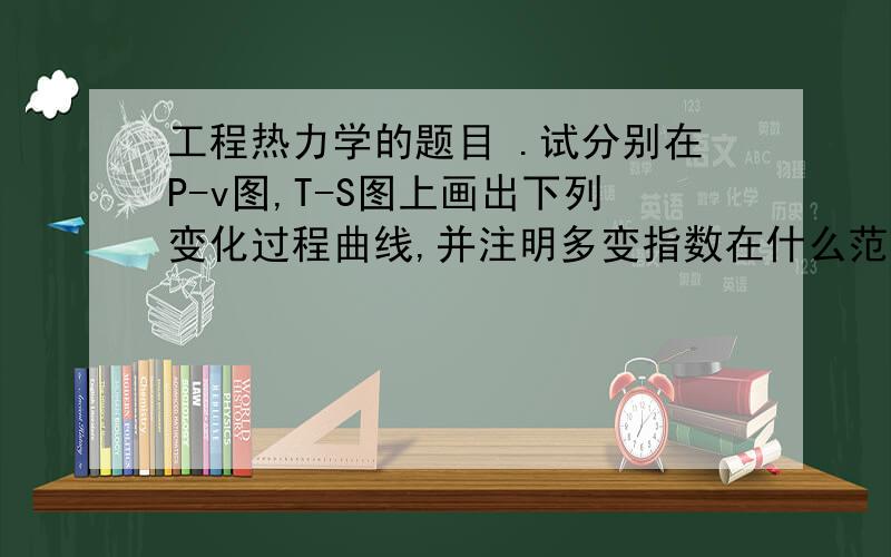 工程热力学的题目 .试分别在P-v图,T-S图上画出下列变化过程曲线,并注明多变指数在什么范围内1)气体受热膨胀做功,温