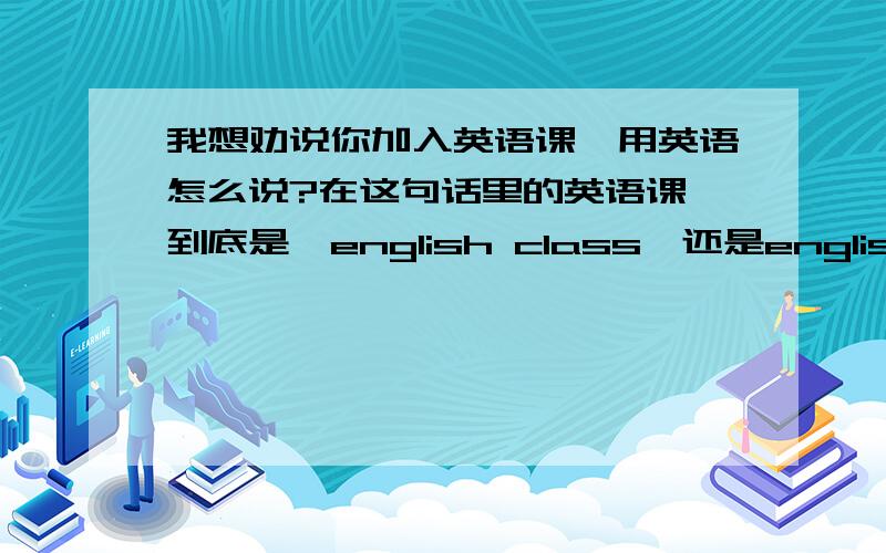 我想劝说你加入英语课,用英语怎么说?在这句话里的英语课,到底是,english class,还是english clas