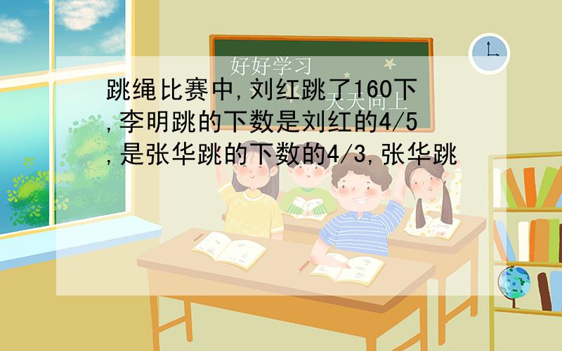 跳绳比赛中,刘红跳了160下,李明跳的下数是刘红的4/5,是张华跳的下数的4/3,张华跳