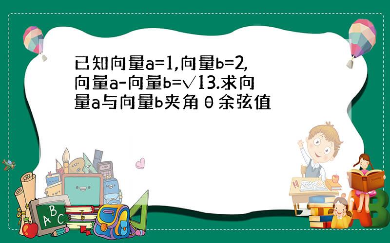 已知向量a=1,向量b=2,向量a-向量b=√13.求向量a与向量b夹角θ余弦值