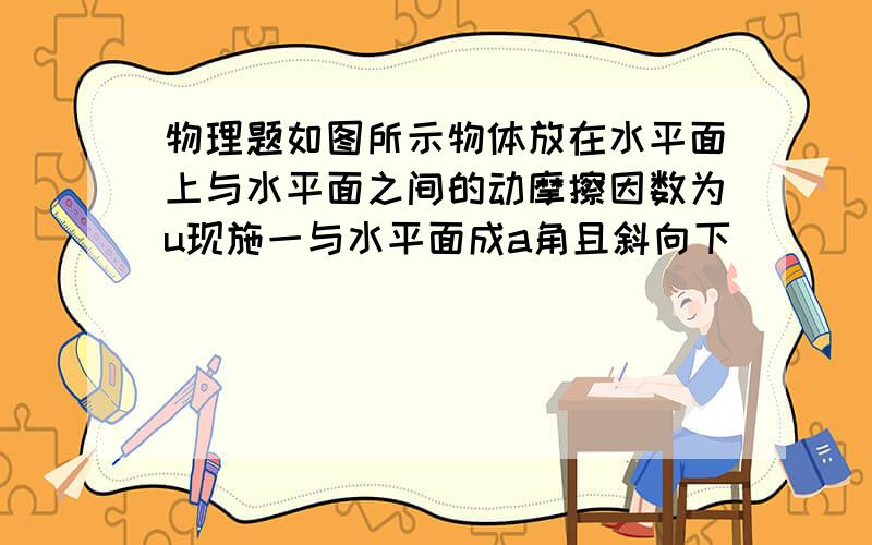 物理题如图所示物体放在水平面上与水平面之间的动摩擦因数为u现施一与水平面成a角且斜向下