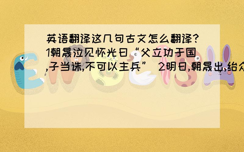 英语翻译这几句古文怎么翻译?1朝晟泣见怀光曰“父立功于国,子当诛,不可以主兵” 2明日,朝晟出,绐众曰“予来贺所请之当也