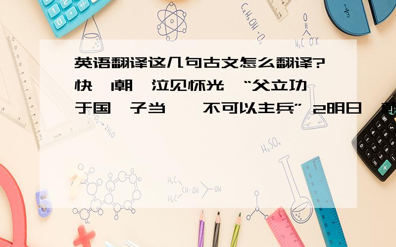 英语翻译这几句古文怎么翻译?快,1朝晟泣见怀光曰“父立功于国,子当诛,不可以主兵” 2明日,朝晟出,绐众曰“予来贺所请之