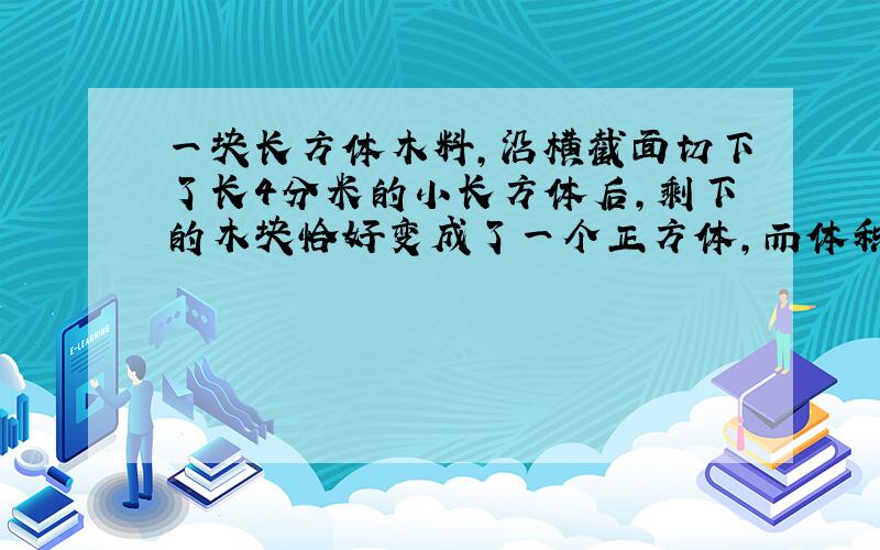 一块长方体木料,沿横截面切下了长4分米的小长方体后,剩下的木块恰好变成了一个正方体,而体积减少了36立方分米.原来长方体