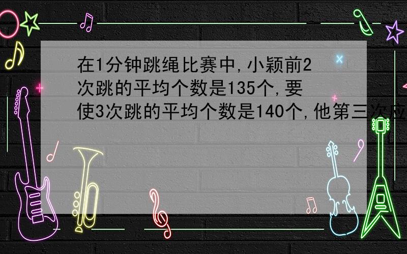 在1分钟跳绳比赛中,小颖前2次跳的平均个数是135个,要使3次跳的平均个数是140个,他第三次应跳多少个?