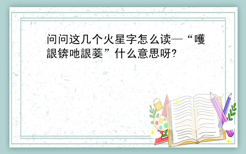 问问这几个火星字怎么读—“嚄詪锛吔詪菨”什么意思呀?