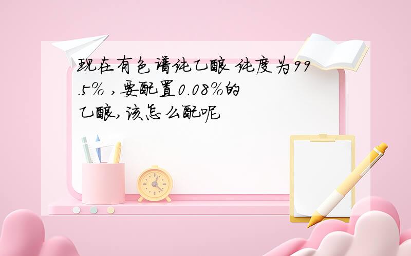 现在有色谱纯乙酸 纯度为99.5% ,要配置0.08%的乙酸,该怎么配呢