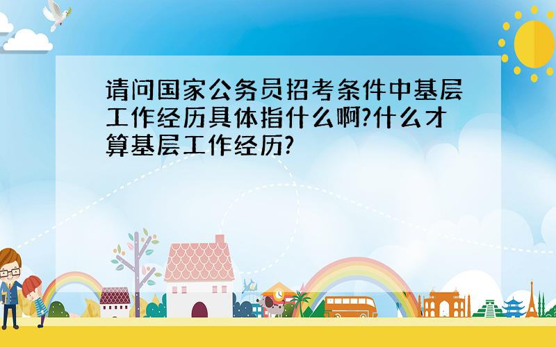 请问国家公务员招考条件中基层工作经历具体指什么啊?什么才算基层工作经历?