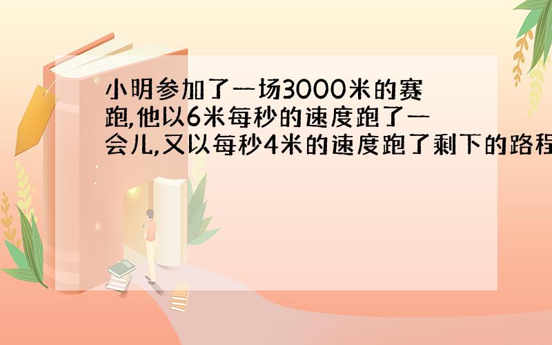 小明参加了一场3000米的赛跑,他以6米每秒的速度跑了一会儿,又以每秒4米的速度跑了剩下的路程,一共用了10分钟,小明每