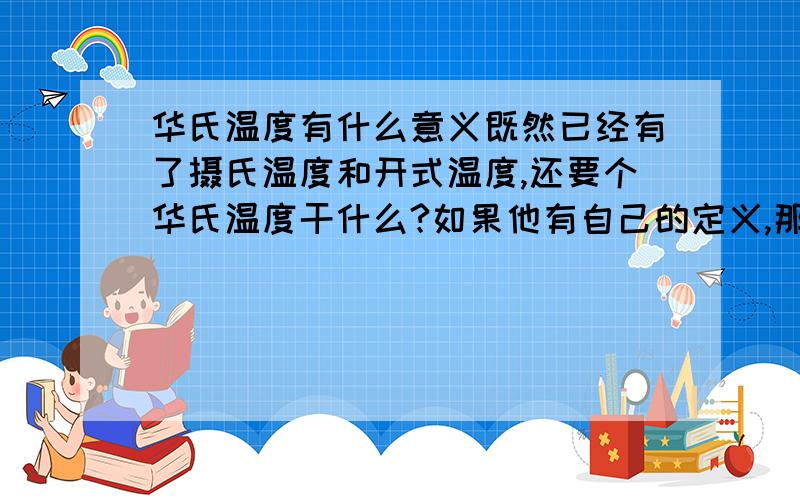 华氏温度有什么意义既然已经有了摄氏温度和开式温度,还要个华氏温度干什么?如果他有自己的定义,那还有存在价值（比如水结冰是