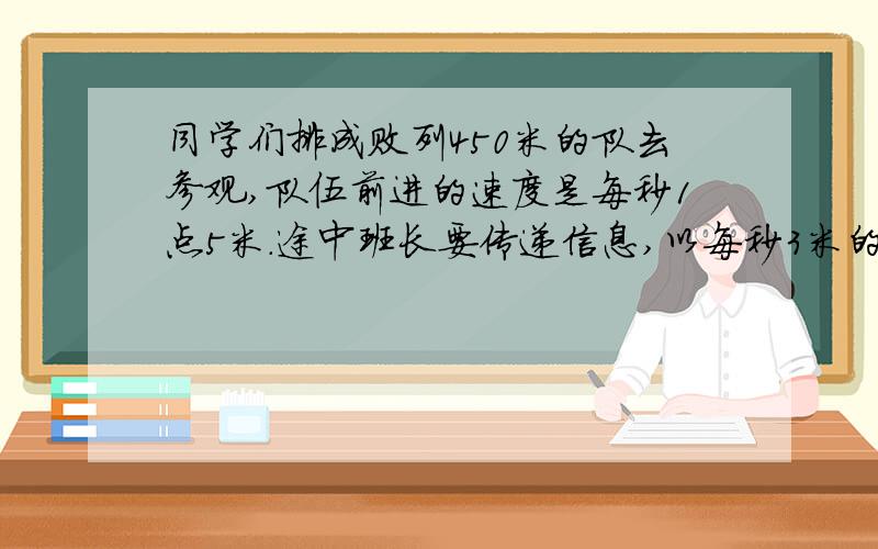 同学们排成败列450米的队去参观,队伍前进的速度是每秒1点5米.途中班长要传递信息,以每秒3米的速度从队