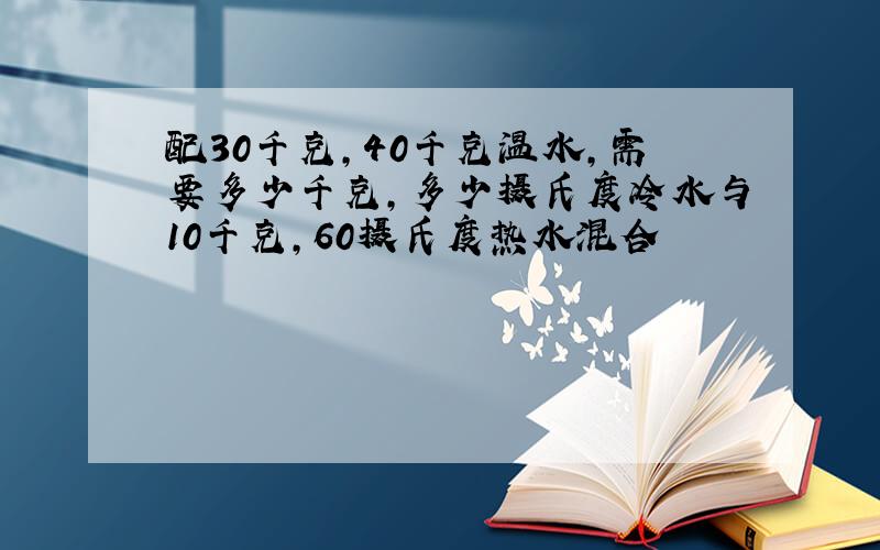 配30千克,40千克温水,需要多少千克,多少摄氏度冷水与10千克,60摄氏度热水混合