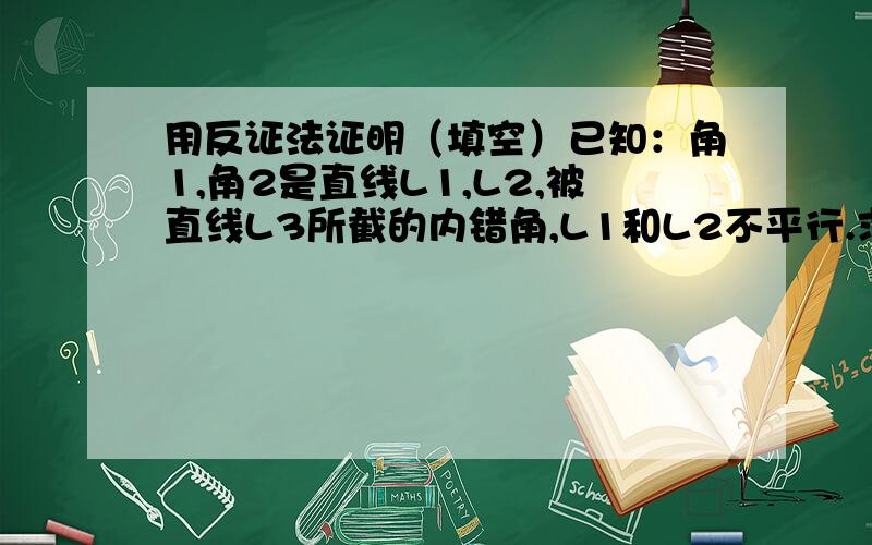 用反证法证明（填空）已知：角1,角2是直线L1,L2,被直线L3所截的内错角,L1和L2不平行.求证角1不＝角2证明：假