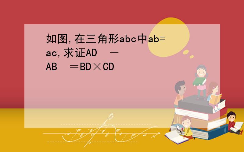 如图,在三角形abc中ab=ac,求证AD²－AB²＝BD×CD