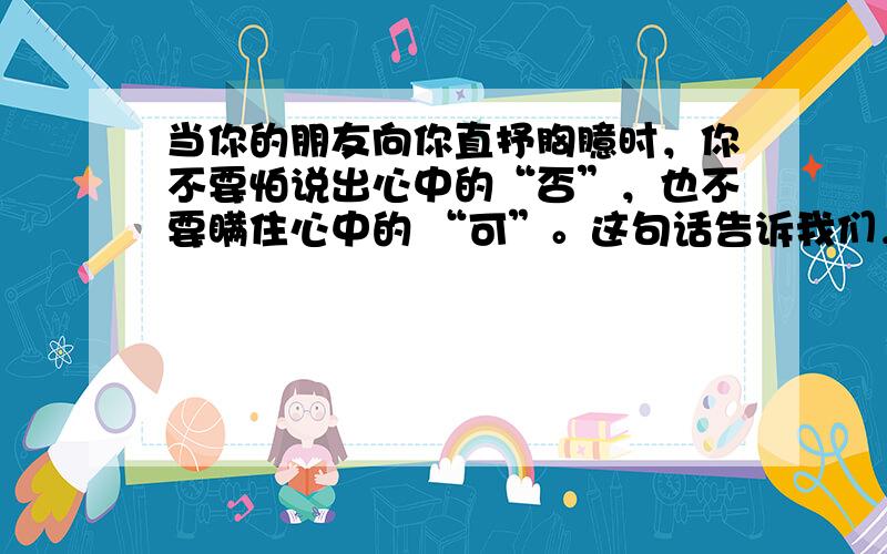 当你的朋友向你直抒胸臆时，你不要怕说出心中的“否”，也不要瞒住心中的 “可”。这句话告诉我们，在表达真诚时要 [&nbs