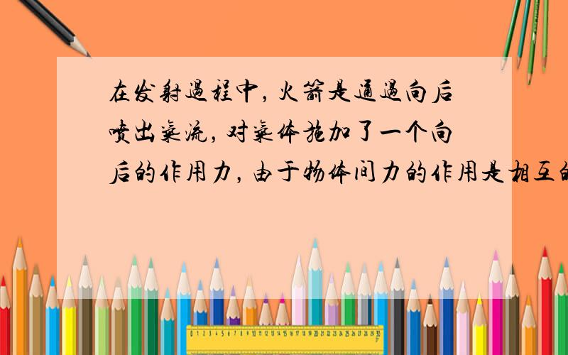 在发射过程中，火箭是通过向后喷出气流，对气体施加了一个向后的作用力，由于物体间力的作用是相互的，火箭受到了气体对它施加