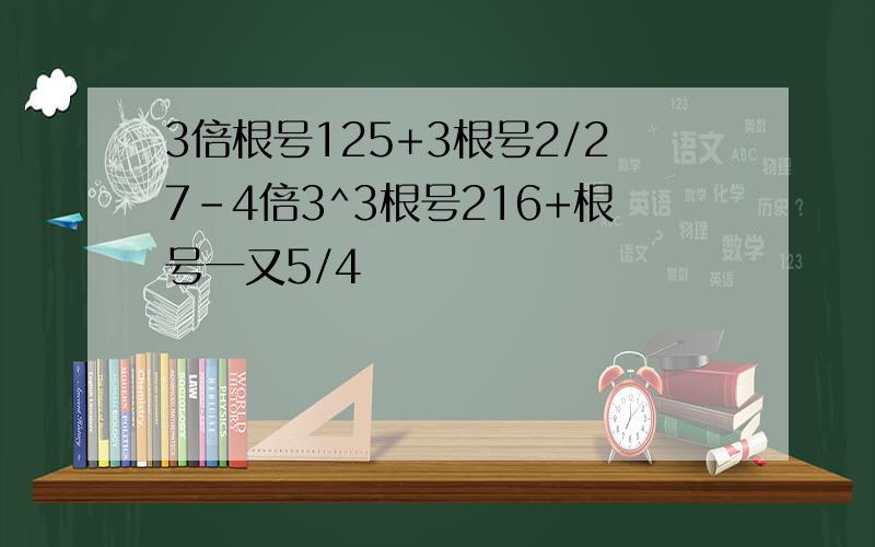 3倍根号125+3根号2/27-4倍3^3根号216+根号一又5/4