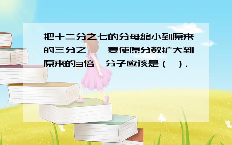 把十二分之七的分母缩小到原来的三分之一,要使原分数扩大到原来的3倍,分子应该是（ ）.